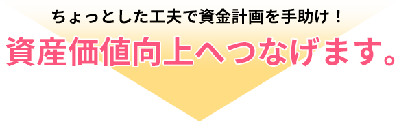 ちょっとした工夫で資金計画を手助け！資産価値向上へつなげます。